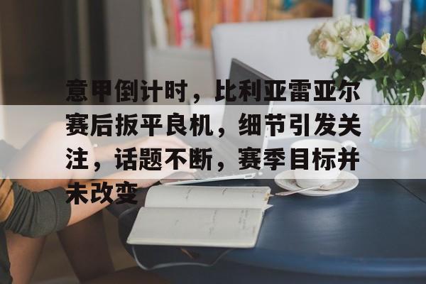 官方网站-意甲倒计时，比利亚雷亚尔赛后扳平良机，细节引发关注，话题不断，赛季目标并未改变的简单介绍