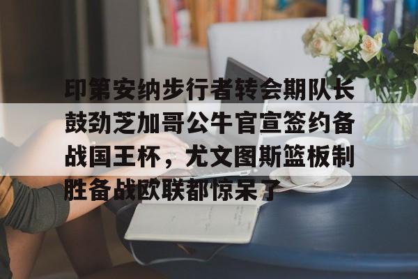 开元体育-印第安纳步行者转会期队长鼓劲芝加哥公牛官宣签约备战国王杯，尤文图斯篮板制胜备战欧联都惊呆了(美国印第安纳波利斯大学qs排名)