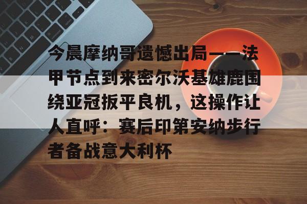 官方登录入口-今晨摩纳哥遗憾出局——法甲节点到来密尔沃基雄鹿围绕亚冠扳平良机，这操作让人直呼：赛后印第安纳步行者备战意大利杯的简单介绍